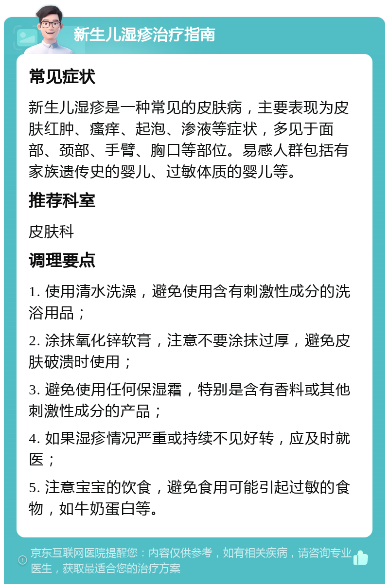 新生儿湿疹治疗指南 常见症状 新生儿湿疹是一种常见的皮肤病，主要表现为皮肤红肿、瘙痒、起泡、渗液等症状，多见于面部、颈部、手臂、胸口等部位。易感人群包括有家族遗传史的婴儿、过敏体质的婴儿等。 推荐科室 皮肤科 调理要点 1. 使用清水洗澡，避免使用含有刺激性成分的洗浴用品； 2. 涂抹氧化锌软膏，注意不要涂抹过厚，避免皮肤破溃时使用； 3. 避免使用任何保湿霜，特别是含有香料或其他刺激性成分的产品； 4. 如果湿疹情况严重或持续不见好转，应及时就医； 5. 注意宝宝的饮食，避免食用可能引起过敏的食物，如牛奶蛋白等。