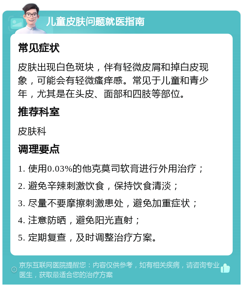 儿童皮肤问题就医指南 常见症状 皮肤出现白色斑块，伴有轻微皮屑和掉白皮现象，可能会有轻微瘙痒感。常见于儿童和青少年，尤其是在头皮、面部和四肢等部位。 推荐科室 皮肤科 调理要点 1. 使用0.03%的他克莫司软膏进行外用治疗； 2. 避免辛辣刺激饮食，保持饮食清淡； 3. 尽量不要摩擦刺激患处，避免加重症状； 4. 注意防晒，避免阳光直射； 5. 定期复查，及时调整治疗方案。