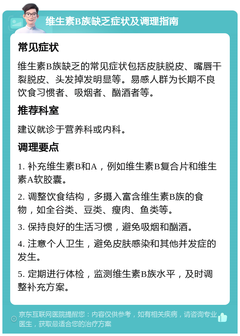 维生素B族缺乏症状及调理指南 常见症状 维生素B族缺乏的常见症状包括皮肤脱皮、嘴唇干裂脱皮、头发掉发明显等。易感人群为长期不良饮食习惯者、吸烟者、酗酒者等。 推荐科室 建议就诊于营养科或内科。 调理要点 1. 补充维生素B和A，例如维生素B复合片和维生素A软胶囊。 2. 调整饮食结构，多摄入富含维生素B族的食物，如全谷类、豆类、瘦肉、鱼类等。 3. 保持良好的生活习惯，避免吸烟和酗酒。 4. 注意个人卫生，避免皮肤感染和其他并发症的发生。 5. 定期进行体检，监测维生素B族水平，及时调整补充方案。