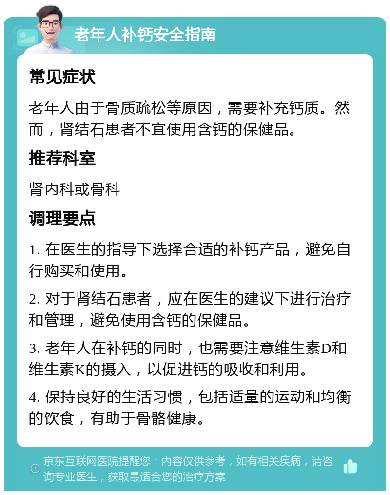 老年人补钙安全指南 常见症状 老年人由于骨质疏松等原因，需要补充钙质。然而，肾结石患者不宜使用含钙的保健品。 推荐科室 肾内科或骨科 调理要点 1. 在医生的指导下选择合适的补钙产品，避免自行购买和使用。 2. 对于肾结石患者，应在医生的建议下进行治疗和管理，避免使用含钙的保健品。 3. 老年人在补钙的同时，也需要注意维生素D和维生素K的摄入，以促进钙的吸收和利用。 4. 保持良好的生活习惯，包括适量的运动和均衡的饮食，有助于骨骼健康。