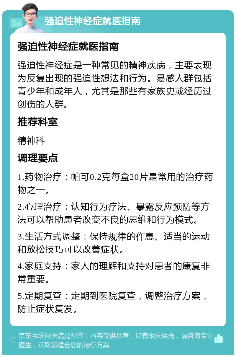 强迫性神经症就医指南 强迫性神经症就医指南 强迫性神经症是一种常见的精神疾病，主要表现为反复出现的强迫性想法和行为。易感人群包括青少年和成年人，尤其是那些有家族史或经历过创伤的人群。 推荐科室 精神科 调理要点 1.药物治疗：帕可0.2克每盒20片是常用的治疗药物之一。 2.心理治疗：认知行为疗法、暴露反应预防等方法可以帮助患者改变不良的思维和行为模式。 3.生活方式调整：保持规律的作息、适当的运动和放松技巧可以改善症状。 4.家庭支持：家人的理解和支持对患者的康复非常重要。 5.定期复查：定期到医院复查，调整治疗方案，防止症状复发。