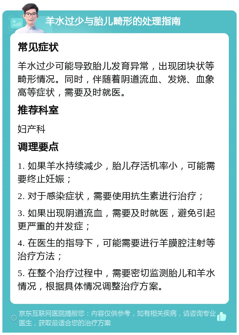 羊水过少与胎儿畸形的处理指南 常见症状 羊水过少可能导致胎儿发育异常，出现团块状等畸形情况。同时，伴随着阴道流血、发烧、血象高等症状，需要及时就医。 推荐科室 妇产科 调理要点 1. 如果羊水持续减少，胎儿存活机率小，可能需要终止妊娠； 2. 对于感染症状，需要使用抗生素进行治疗； 3. 如果出现阴道流血，需要及时就医，避免引起更严重的并发症； 4. 在医生的指导下，可能需要进行羊膜腔注射等治疗方法； 5. 在整个治疗过程中，需要密切监测胎儿和羊水情况，根据具体情况调整治疗方案。