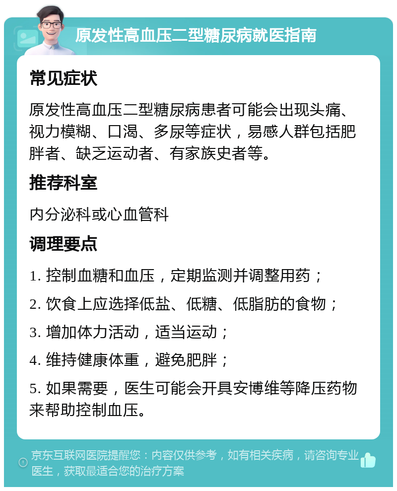 原发性高血压二型糖尿病就医指南 常见症状 原发性高血压二型糖尿病患者可能会出现头痛、视力模糊、口渴、多尿等症状，易感人群包括肥胖者、缺乏运动者、有家族史者等。 推荐科室 内分泌科或心血管科 调理要点 1. 控制血糖和血压，定期监测并调整用药； 2. 饮食上应选择低盐、低糖、低脂肪的食物； 3. 增加体力活动，适当运动； 4. 维持健康体重，避免肥胖； 5. 如果需要，医生可能会开具安博维等降压药物来帮助控制血压。