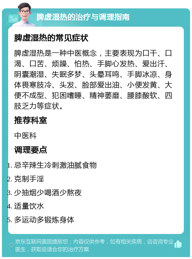 脾虚湿热的治疗与调理指南 脾虚湿热的常见症状 脾虚湿热是一种中医概念，主要表现为口干、口渴、口苦、烦躁、怕热、手脚心发热、爱出汗、阴囊潮湿、失眠多梦、头晕耳鸣、手脚冰凉、身体畏寒肢冷、头发、脸部爱出油、小便发黄、大便不成型、犯困嗜睡、精神萎靡、腰膝酸软、四肢乏力等症状。 推荐科室 中医科 调理要点 忌辛辣生冷刺激油腻食物 克制手淫 少抽烟少喝酒少熬夜 适量饮水 多运动多锻炼身体