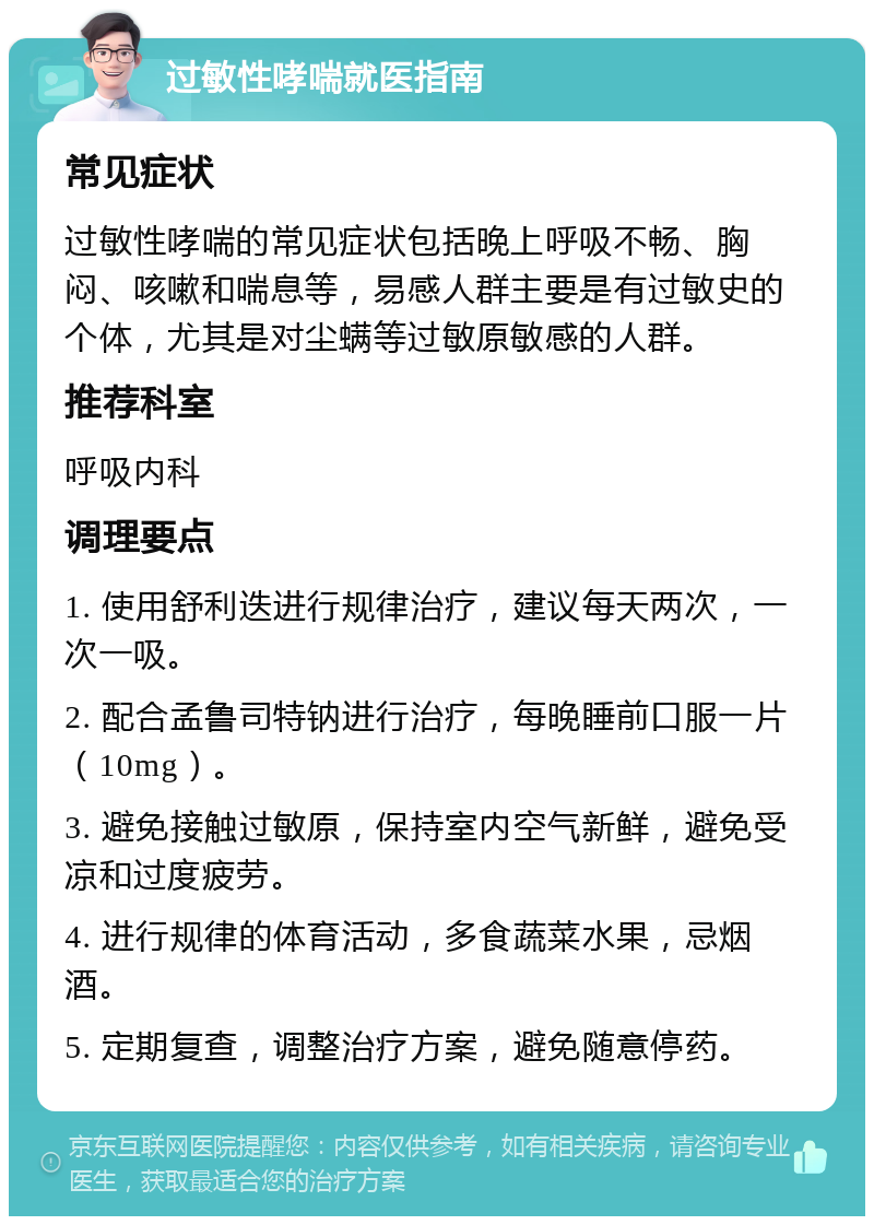 过敏性哮喘就医指南 常见症状 过敏性哮喘的常见症状包括晚上呼吸不畅、胸闷、咳嗽和喘息等，易感人群主要是有过敏史的个体，尤其是对尘螨等过敏原敏感的人群。 推荐科室 呼吸内科 调理要点 1. 使用舒利迭进行规律治疗，建议每天两次，一次一吸。 2. 配合孟鲁司特钠进行治疗，每晚睡前口服一片（10mg）。 3. 避免接触过敏原，保持室内空气新鲜，避免受凉和过度疲劳。 4. 进行规律的体育活动，多食蔬菜水果，忌烟酒。 5. 定期复查，调整治疗方案，避免随意停药。