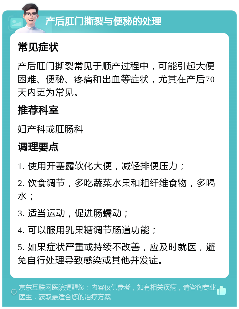 产后肛门撕裂与便秘的处理 常见症状 产后肛门撕裂常见于顺产过程中，可能引起大便困难、便秘、疼痛和出血等症状，尤其在产后70天内更为常见。 推荐科室 妇产科或肛肠科 调理要点 1. 使用开塞露软化大便，减轻排便压力； 2. 饮食调节，多吃蔬菜水果和粗纤维食物，多喝水； 3. 适当运动，促进肠蠕动； 4. 可以服用乳果糖调节肠道功能； 5. 如果症状严重或持续不改善，应及时就医，避免自行处理导致感染或其他并发症。