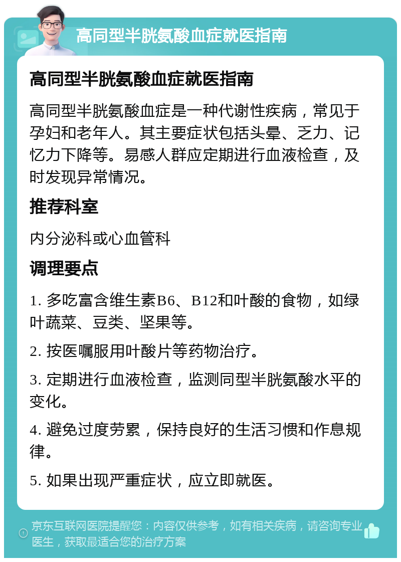 高同型半胱氨酸血症就医指南 高同型半胱氨酸血症就医指南 高同型半胱氨酸血症是一种代谢性疾病，常见于孕妇和老年人。其主要症状包括头晕、乏力、记忆力下降等。易感人群应定期进行血液检查，及时发现异常情况。 推荐科室 内分泌科或心血管科 调理要点 1. 多吃富含维生素B6、B12和叶酸的食物，如绿叶蔬菜、豆类、坚果等。 2. 按医嘱服用叶酸片等药物治疗。 3. 定期进行血液检查，监测同型半胱氨酸水平的变化。 4. 避免过度劳累，保持良好的生活习惯和作息规律。 5. 如果出现严重症状，应立即就医。