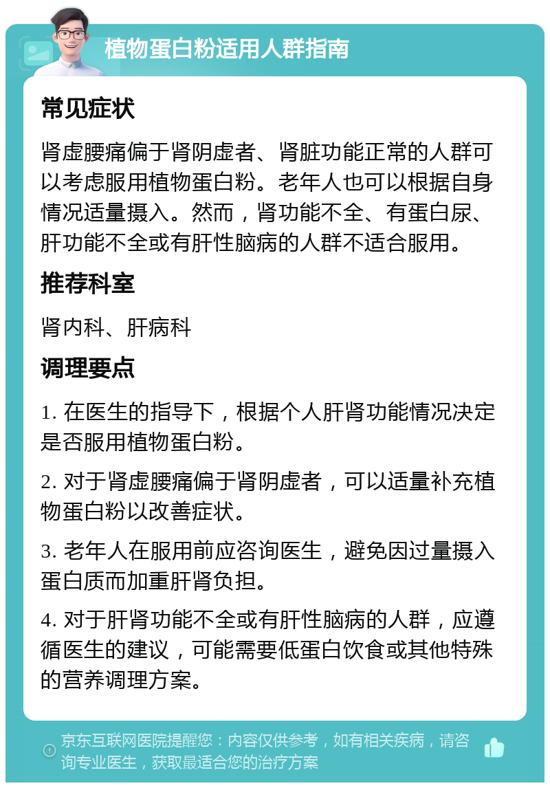 植物蛋白粉适用人群指南 常见症状 肾虚腰痛偏于肾阴虚者、肾脏功能正常的人群可以考虑服用植物蛋白粉。老年人也可以根据自身情况适量摄入。然而，肾功能不全、有蛋白尿、肝功能不全或有肝性脑病的人群不适合服用。 推荐科室 肾内科、肝病科 调理要点 1. 在医生的指导下，根据个人肝肾功能情况决定是否服用植物蛋白粉。 2. 对于肾虚腰痛偏于肾阴虚者，可以适量补充植物蛋白粉以改善症状。 3. 老年人在服用前应咨询医生，避免因过量摄入蛋白质而加重肝肾负担。 4. 对于肝肾功能不全或有肝性脑病的人群，应遵循医生的建议，可能需要低蛋白饮食或其他特殊的营养调理方案。