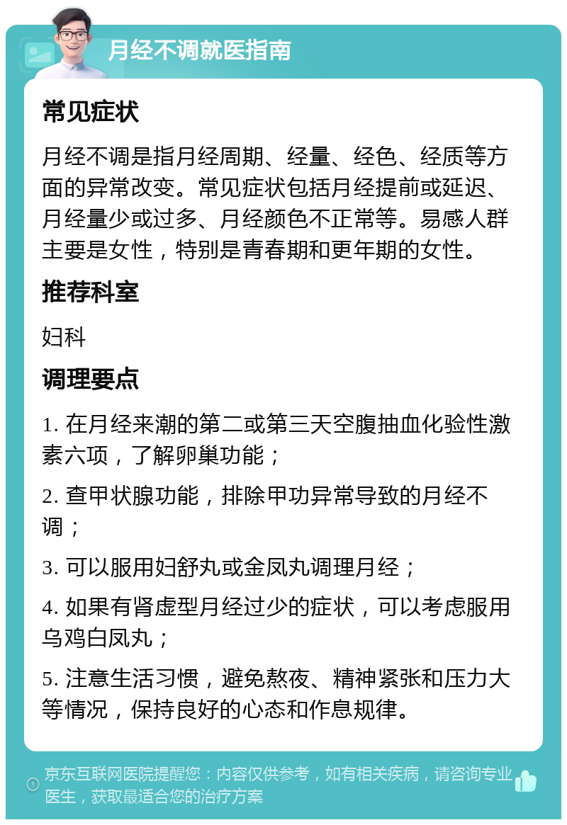 月经不调就医指南 常见症状 月经不调是指月经周期、经量、经色、经质等方面的异常改变。常见症状包括月经提前或延迟、月经量少或过多、月经颜色不正常等。易感人群主要是女性，特别是青春期和更年期的女性。 推荐科室 妇科 调理要点 1. 在月经来潮的第二或第三天空腹抽血化验性激素六项，了解卵巢功能； 2. 查甲状腺功能，排除甲功异常导致的月经不调； 3. 可以服用妇舒丸或金凤丸调理月经； 4. 如果有肾虚型月经过少的症状，可以考虑服用乌鸡白凤丸； 5. 注意生活习惯，避免熬夜、精神紧张和压力大等情况，保持良好的心态和作息规律。