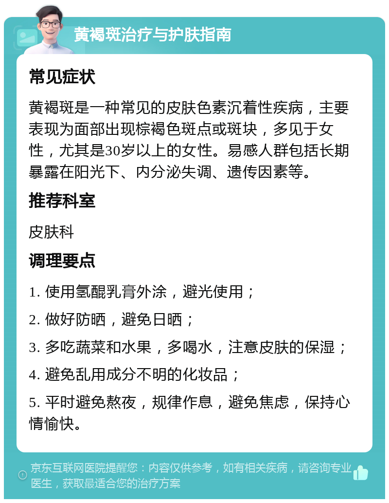 黄褐斑治疗与护肤指南 常见症状 黄褐斑是一种常见的皮肤色素沉着性疾病，主要表现为面部出现棕褐色斑点或斑块，多见于女性，尤其是30岁以上的女性。易感人群包括长期暴露在阳光下、内分泌失调、遗传因素等。 推荐科室 皮肤科 调理要点 1. 使用氢醌乳膏外涂，避光使用； 2. 做好防晒，避免日晒； 3. 多吃蔬菜和水果，多喝水，注意皮肤的保湿； 4. 避免乱用成分不明的化妆品； 5. 平时避免熬夜，规律作息，避免焦虑，保持心情愉快。