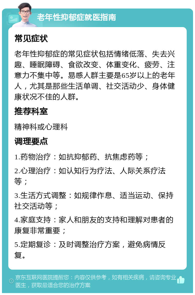 老年性抑郁症就医指南 常见症状 老年性抑郁症的常见症状包括情绪低落、失去兴趣、睡眠障碍、食欲改变、体重变化、疲劳、注意力不集中等。易感人群主要是65岁以上的老年人，尤其是那些生活单调、社交活动少、身体健康状况不佳的人群。 推荐科室 精神科或心理科 调理要点 1.药物治疗：如抗抑郁药、抗焦虑药等； 2.心理治疗：如认知行为疗法、人际关系疗法等； 3.生活方式调整：如规律作息、适当运动、保持社交活动等； 4.家庭支持：家人和朋友的支持和理解对患者的康复非常重要； 5.定期复诊：及时调整治疗方案，避免病情反复。