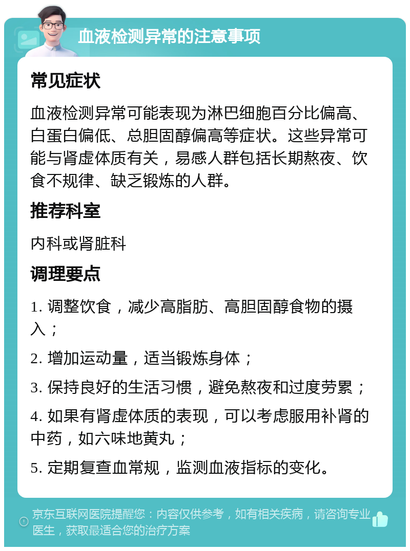 血液检测异常的注意事项 常见症状 血液检测异常可能表现为淋巴细胞百分比偏高、白蛋白偏低、总胆固醇偏高等症状。这些异常可能与肾虚体质有关，易感人群包括长期熬夜、饮食不规律、缺乏锻炼的人群。 推荐科室 内科或肾脏科 调理要点 1. 调整饮食，减少高脂肪、高胆固醇食物的摄入； 2. 增加运动量，适当锻炼身体； 3. 保持良好的生活习惯，避免熬夜和过度劳累； 4. 如果有肾虚体质的表现，可以考虑服用补肾的中药，如六味地黄丸； 5. 定期复查血常规，监测血液指标的变化。