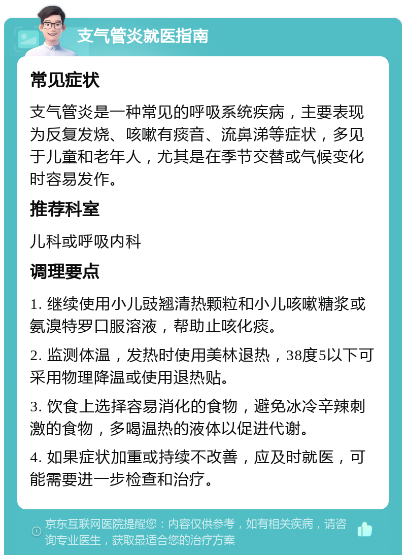 支气管炎就医指南 常见症状 支气管炎是一种常见的呼吸系统疾病，主要表现为反复发烧、咳嗽有痰音、流鼻涕等症状，多见于儿童和老年人，尤其是在季节交替或气候变化时容易发作。 推荐科室 儿科或呼吸内科 调理要点 1. 继续使用小儿豉翘清热颗粒和小儿咳嗽糖浆或氨溴特罗口服溶液，帮助止咳化痰。 2. 监测体温，发热时使用美林退热，38度5以下可采用物理降温或使用退热贴。 3. 饮食上选择容易消化的食物，避免冰冷辛辣刺激的食物，多喝温热的液体以促进代谢。 4. 如果症状加重或持续不改善，应及时就医，可能需要进一步检查和治疗。