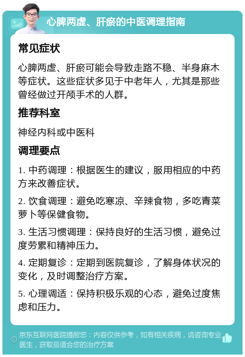 心脾两虚、肝瘀的中医调理指南 常见症状 心脾两虚、肝瘀可能会导致走路不稳、半身麻木等症状。这些症状多见于中老年人，尤其是那些曾经做过开颅手术的人群。 推荐科室 神经内科或中医科 调理要点 1. 中药调理：根据医生的建议，服用相应的中药方来改善症状。 2. 饮食调理：避免吃寒凉、辛辣食物，多吃青菜萝卜等保健食物。 3. 生活习惯调理：保持良好的生活习惯，避免过度劳累和精神压力。 4. 定期复诊：定期到医院复诊，了解身体状况的变化，及时调整治疗方案。 5. 心理调适：保持积极乐观的心态，避免过度焦虑和压力。