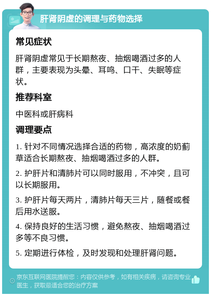 肝肾阴虚的调理与药物选择 常见症状 肝肾阴虚常见于长期熬夜、抽烟喝酒过多的人群，主要表现为头晕、耳鸣、口干、失眠等症状。 推荐科室 中医科或肝病科 调理要点 1. 针对不同情况选择合适的药物，高浓度的奶蓟草适合长期熬夜、抽烟喝酒过多的人群。 2. 护肝片和清肺片可以同时服用，不冲突，且可以长期服用。 3. 护肝片每天两片，清肺片每天三片，随餐或餐后用水送服。 4. 保持良好的生活习惯，避免熬夜、抽烟喝酒过多等不良习惯。 5. 定期进行体检，及时发现和处理肝肾问题。