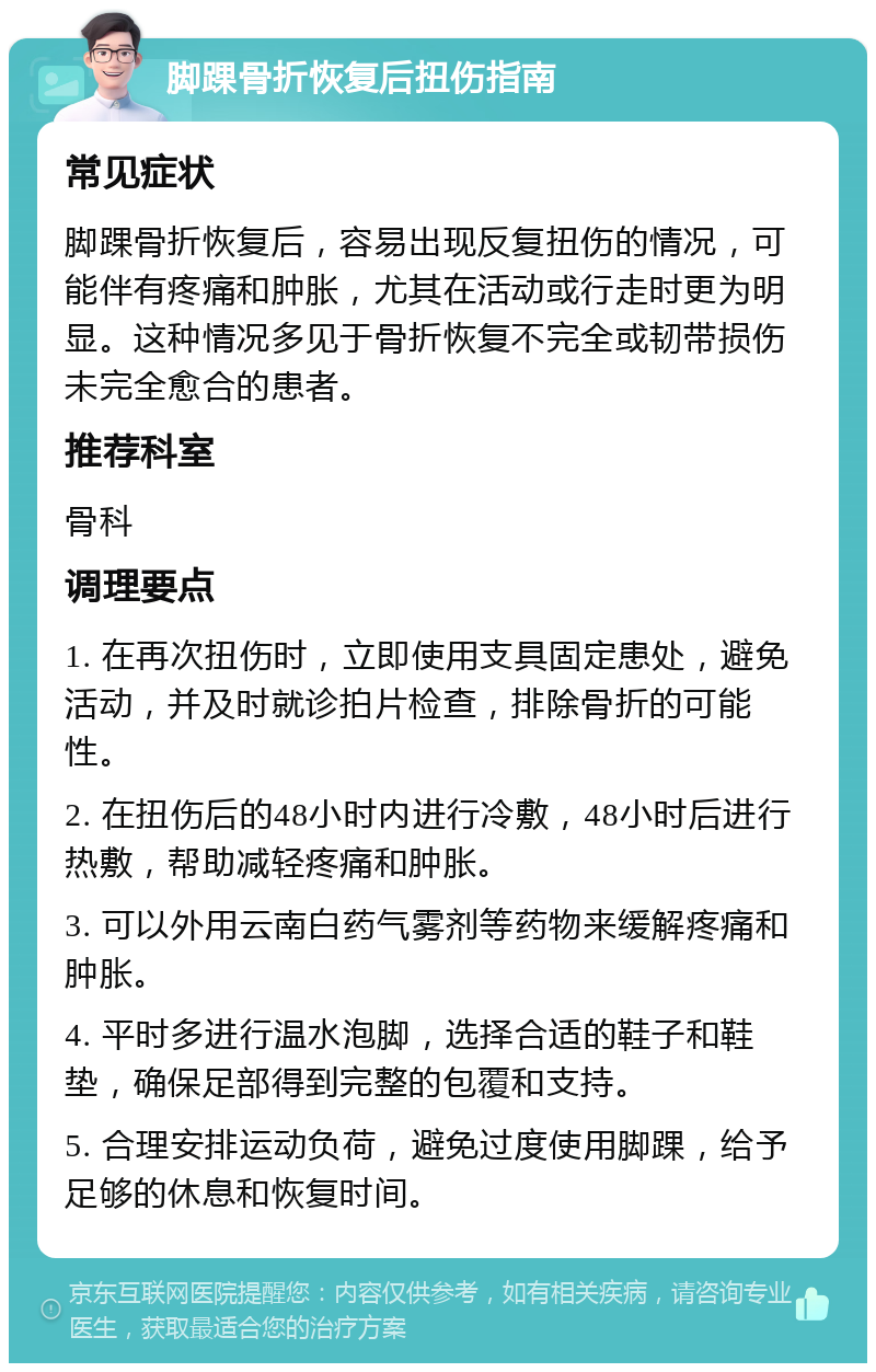 脚踝骨折恢复后扭伤指南 常见症状 脚踝骨折恢复后，容易出现反复扭伤的情况，可能伴有疼痛和肿胀，尤其在活动或行走时更为明显。这种情况多见于骨折恢复不完全或韧带损伤未完全愈合的患者。 推荐科室 骨科 调理要点 1. 在再次扭伤时，立即使用支具固定患处，避免活动，并及时就诊拍片检查，排除骨折的可能性。 2. 在扭伤后的48小时内进行冷敷，48小时后进行热敷，帮助减轻疼痛和肿胀。 3. 可以外用云南白药气雾剂等药物来缓解疼痛和肿胀。 4. 平时多进行温水泡脚，选择合适的鞋子和鞋垫，确保足部得到完整的包覆和支持。 5. 合理安排运动负荷，避免过度使用脚踝，给予足够的休息和恢复时间。