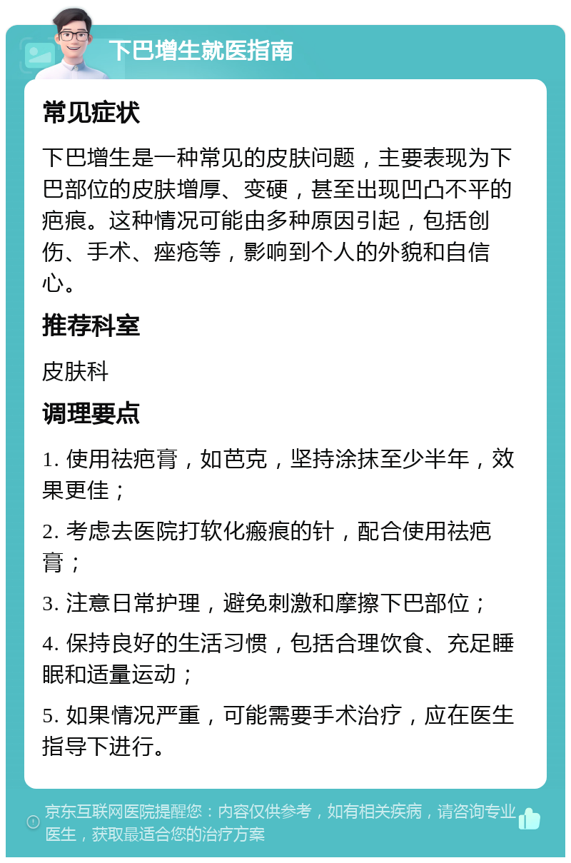 下巴增生就医指南 常见症状 下巴增生是一种常见的皮肤问题，主要表现为下巴部位的皮肤增厚、变硬，甚至出现凹凸不平的疤痕。这种情况可能由多种原因引起，包括创伤、手术、痤疮等，影响到个人的外貌和自信心。 推荐科室 皮肤科 调理要点 1. 使用祛疤膏，如芭克，坚持涂抹至少半年，效果更佳； 2. 考虑去医院打软化瘢痕的针，配合使用祛疤膏； 3. 注意日常护理，避免刺激和摩擦下巴部位； 4. 保持良好的生活习惯，包括合理饮食、充足睡眠和适量运动； 5. 如果情况严重，可能需要手术治疗，应在医生指导下进行。