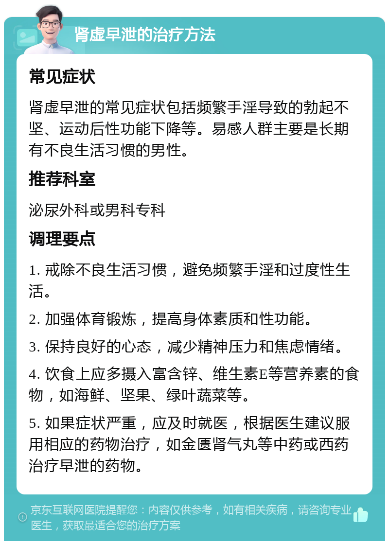 肾虚早泄的治疗方法 常见症状 肾虚早泄的常见症状包括频繁手淫导致的勃起不坚、运动后性功能下降等。易感人群主要是长期有不良生活习惯的男性。 推荐科室 泌尿外科或男科专科 调理要点 1. 戒除不良生活习惯，避免频繁手淫和过度性生活。 2. 加强体育锻炼，提高身体素质和性功能。 3. 保持良好的心态，减少精神压力和焦虑情绪。 4. 饮食上应多摄入富含锌、维生素E等营养素的食物，如海鲜、坚果、绿叶蔬菜等。 5. 如果症状严重，应及时就医，根据医生建议服用相应的药物治疗，如金匮肾气丸等中药或西药治疗早泄的药物。