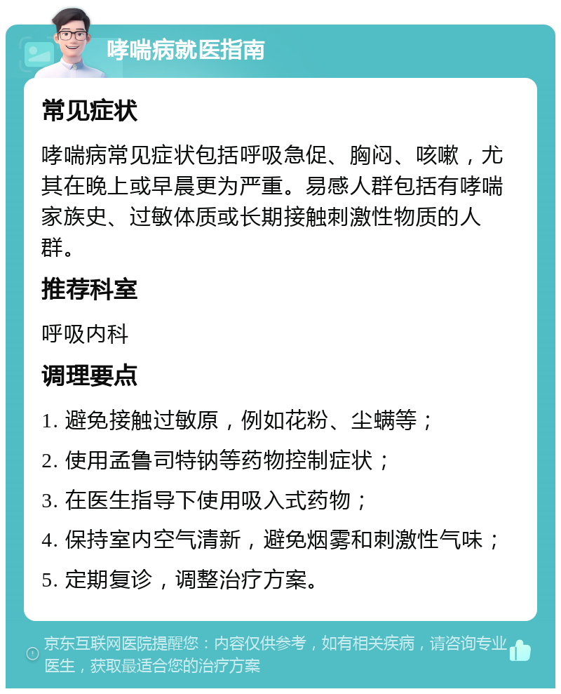 哮喘病就医指南 常见症状 哮喘病常见症状包括呼吸急促、胸闷、咳嗽，尤其在晚上或早晨更为严重。易感人群包括有哮喘家族史、过敏体质或长期接触刺激性物质的人群。 推荐科室 呼吸内科 调理要点 1. 避免接触过敏原，例如花粉、尘螨等； 2. 使用孟鲁司特钠等药物控制症状； 3. 在医生指导下使用吸入式药物； 4. 保持室内空气清新，避免烟雾和刺激性气味； 5. 定期复诊，调整治疗方案。