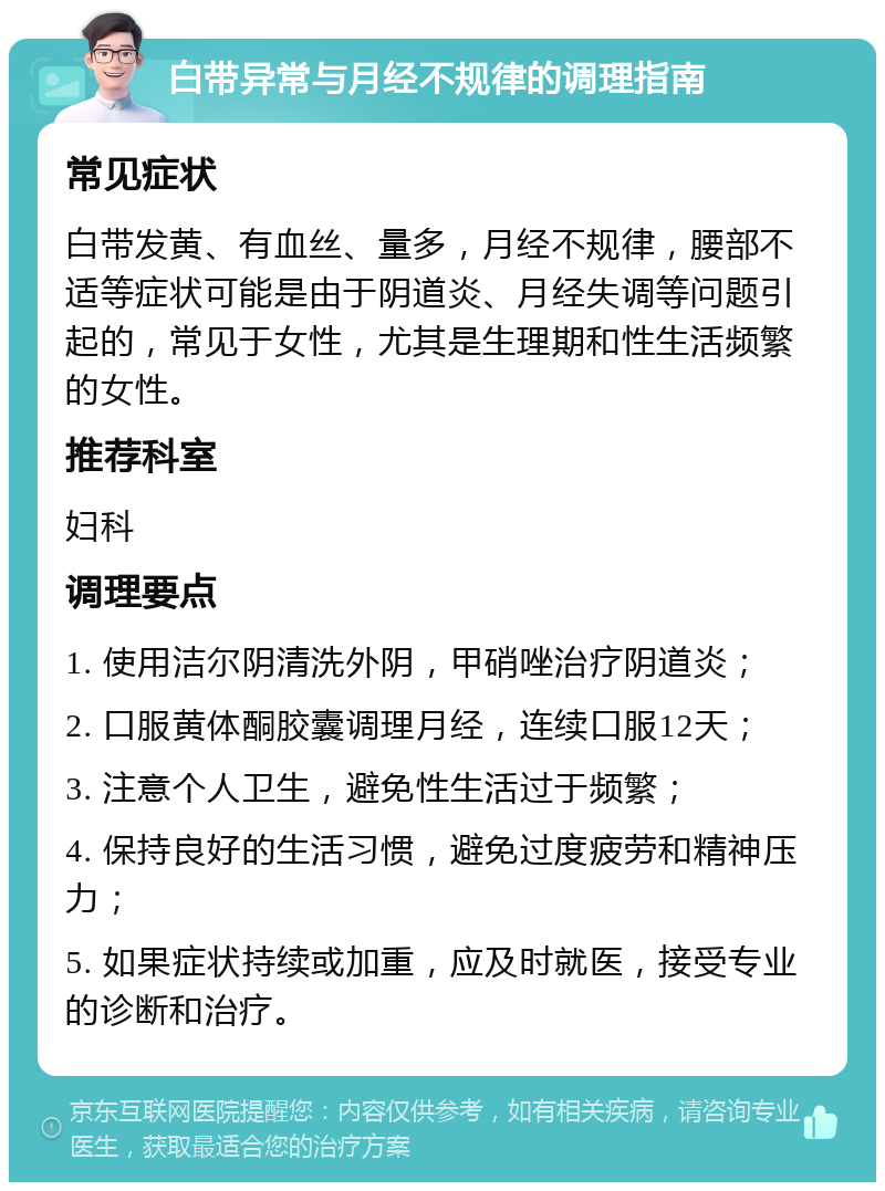 白带异常与月经不规律的调理指南 常见症状 白带发黄、有血丝、量多，月经不规律，腰部不适等症状可能是由于阴道炎、月经失调等问题引起的，常见于女性，尤其是生理期和性生活频繁的女性。 推荐科室 妇科 调理要点 1. 使用洁尔阴清洗外阴，甲硝唑治疗阴道炎； 2. 口服黄体酮胶囊调理月经，连续口服12天； 3. 注意个人卫生，避免性生活过于频繁； 4. 保持良好的生活习惯，避免过度疲劳和精神压力； 5. 如果症状持续或加重，应及时就医，接受专业的诊断和治疗。