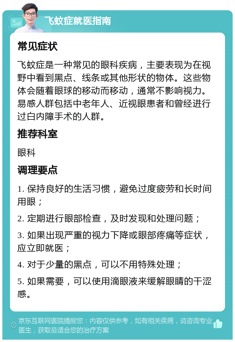 飞蚊症就医指南 常见症状 飞蚊症是一种常见的眼科疾病，主要表现为在视野中看到黑点、线条或其他形状的物体。这些物体会随着眼球的移动而移动，通常不影响视力。易感人群包括中老年人、近视眼患者和曾经进行过白内障手术的人群。 推荐科室 眼科 调理要点 1. 保持良好的生活习惯，避免过度疲劳和长时间用眼； 2. 定期进行眼部检查，及时发现和处理问题； 3. 如果出现严重的视力下降或眼部疼痛等症状，应立即就医； 4. 对于少量的黑点，可以不用特殊处理； 5. 如果需要，可以使用滴眼液来缓解眼睛的干涩感。