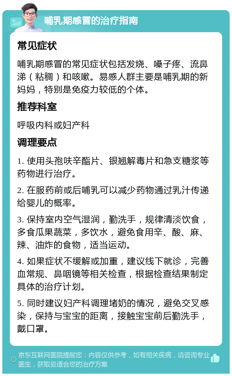 哺乳期感冒的治疗指南 常见症状 哺乳期感冒的常见症状包括发烧、嗓子疼、流鼻涕（粘稠）和咳嗽。易感人群主要是哺乳期的新妈妈，特别是免疫力较低的个体。 推荐科室 呼吸内科或妇产科 调理要点 1. 使用头孢呋辛酯片、银翘解毒片和急支糖浆等药物进行治疗。 2. 在服药前或后哺乳可以减少药物通过乳汁传递给婴儿的概率。 3. 保持室内空气湿润，勤洗手，规律清淡饮食，多食瓜果蔬菜，多饮水，避免食用辛、酸、麻、辣、油炸的食物，适当运动。 4. 如果症状不缓解或加重，建议线下就诊，完善血常规、鼻咽镜等相关检查，根据检查结果制定具体的治疗计划。 5. 同时建议妇产科调理堵奶的情况，避免交叉感染，保持与宝宝的距离，接触宝宝前后勤洗手，戴口罩。