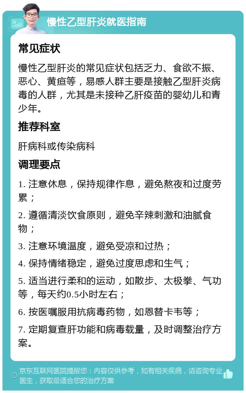 慢性乙型肝炎就医指南 常见症状 慢性乙型肝炎的常见症状包括乏力、食欲不振、恶心、黄疸等，易感人群主要是接触乙型肝炎病毒的人群，尤其是未接种乙肝疫苗的婴幼儿和青少年。 推荐科室 肝病科或传染病科 调理要点 1. 注意休息，保持规律作息，避免熬夜和过度劳累； 2. 遵循清淡饮食原则，避免辛辣刺激和油腻食物； 3. 注意环境温度，避免受凉和过热； 4. 保持情绪稳定，避免过度思虑和生气； 5. 适当进行柔和的运动，如散步、太极拳、气功等，每天约0.5小时左右； 6. 按医嘱服用抗病毒药物，如恩替卡韦等； 7. 定期复查肝功能和病毒载量，及时调整治疗方案。