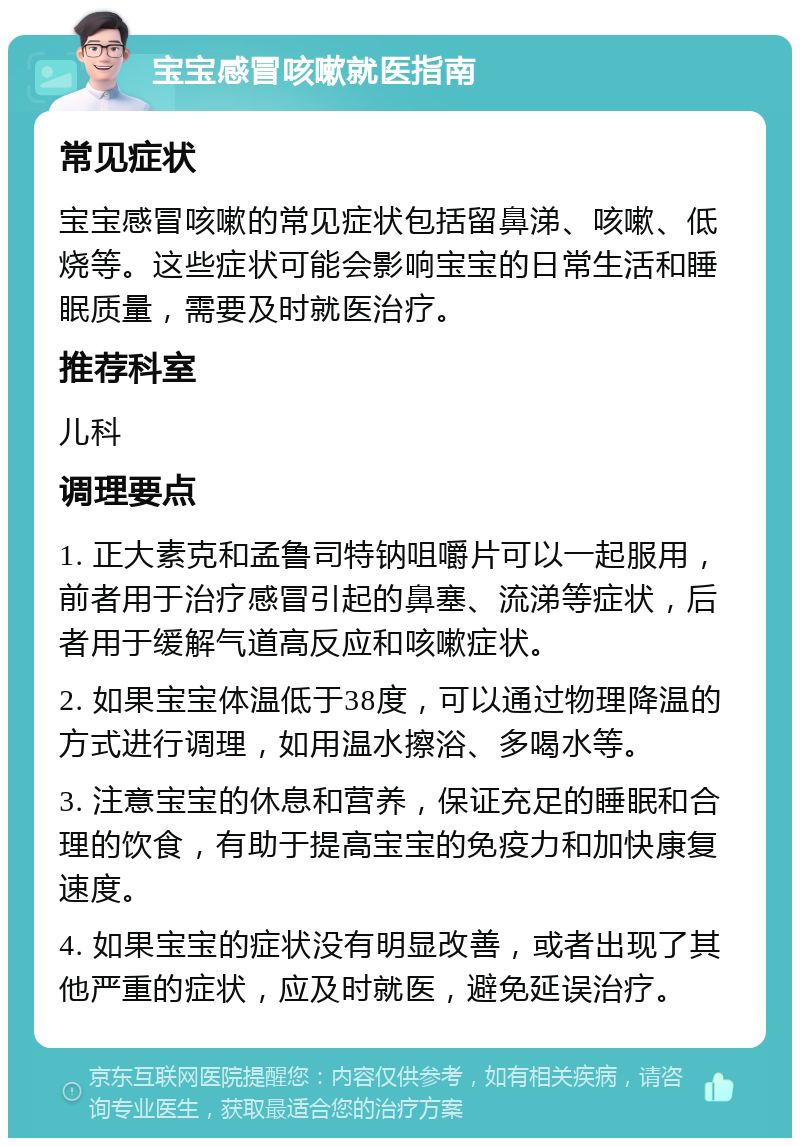 宝宝感冒咳嗽就医指南 常见症状 宝宝感冒咳嗽的常见症状包括留鼻涕、咳嗽、低烧等。这些症状可能会影响宝宝的日常生活和睡眠质量，需要及时就医治疗。 推荐科室 儿科 调理要点 1. 正大素克和孟鲁司特钠咀嚼片可以一起服用，前者用于治疗感冒引起的鼻塞、流涕等症状，后者用于缓解气道高反应和咳嗽症状。 2. 如果宝宝体温低于38度，可以通过物理降温的方式进行调理，如用温水擦浴、多喝水等。 3. 注意宝宝的休息和营养，保证充足的睡眠和合理的饮食，有助于提高宝宝的免疫力和加快康复速度。 4. 如果宝宝的症状没有明显改善，或者出现了其他严重的症状，应及时就医，避免延误治疗。