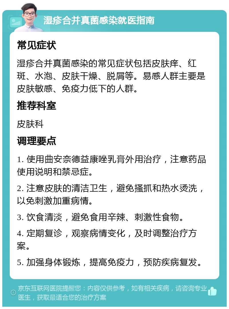 湿疹合并真菌感染就医指南 常见症状 湿疹合并真菌感染的常见症状包括皮肤痒、红斑、水泡、皮肤干燥、脱屑等。易感人群主要是皮肤敏感、免疫力低下的人群。 推荐科室 皮肤科 调理要点 1. 使用曲安奈德益康唑乳膏外用治疗，注意药品使用说明和禁忌症。 2. 注意皮肤的清洁卫生，避免搔抓和热水烫洗，以免刺激加重病情。 3. 饮食清淡，避免食用辛辣、刺激性食物。 4. 定期复诊，观察病情变化，及时调整治疗方案。 5. 加强身体锻炼，提高免疫力，预防疾病复发。