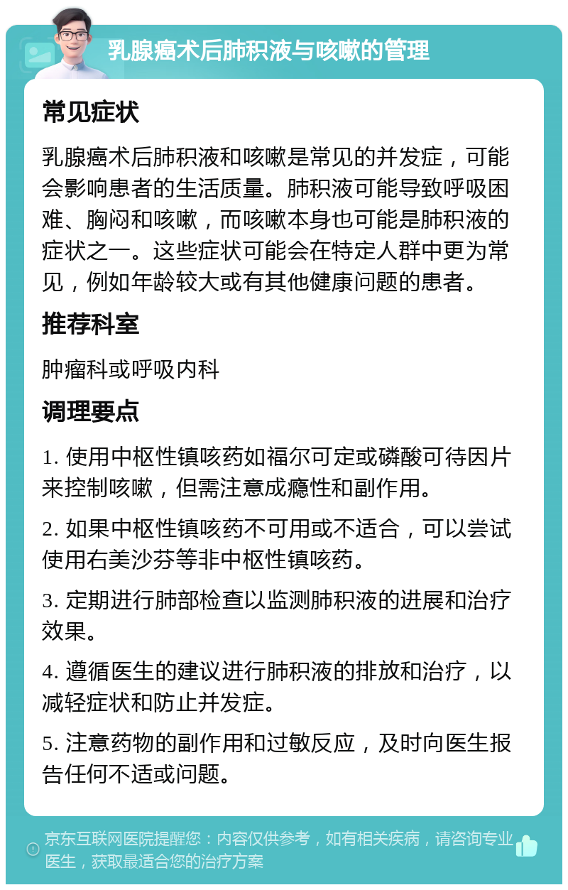 乳腺癌术后肺积液与咳嗽的管理 常见症状 乳腺癌术后肺积液和咳嗽是常见的并发症，可能会影响患者的生活质量。肺积液可能导致呼吸困难、胸闷和咳嗽，而咳嗽本身也可能是肺积液的症状之一。这些症状可能会在特定人群中更为常见，例如年龄较大或有其他健康问题的患者。 推荐科室 肿瘤科或呼吸内科 调理要点 1. 使用中枢性镇咳药如福尔可定或磷酸可待因片来控制咳嗽，但需注意成瘾性和副作用。 2. 如果中枢性镇咳药不可用或不适合，可以尝试使用右美沙芬等非中枢性镇咳药。 3. 定期进行肺部检查以监测肺积液的进展和治疗效果。 4. 遵循医生的建议进行肺积液的排放和治疗，以减轻症状和防止并发症。 5. 注意药物的副作用和过敏反应，及时向医生报告任何不适或问题。