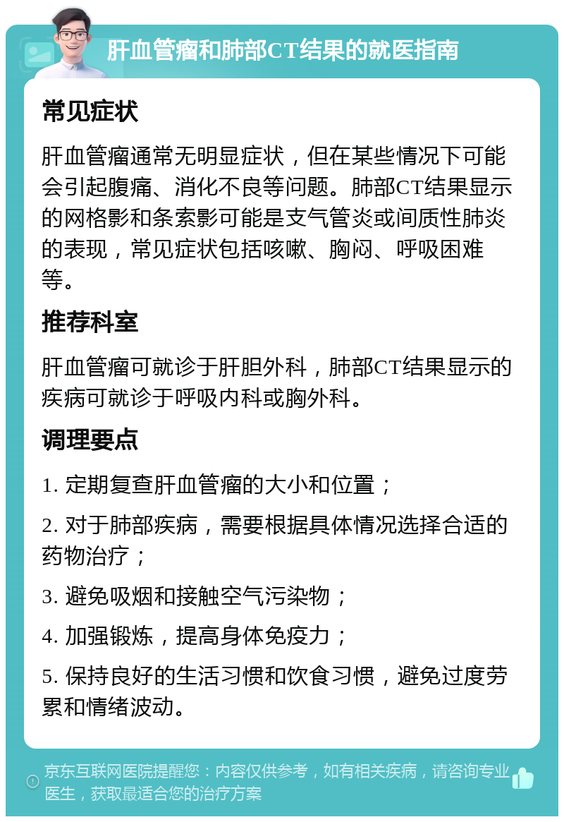 肝血管瘤和肺部CT结果的就医指南 常见症状 肝血管瘤通常无明显症状，但在某些情况下可能会引起腹痛、消化不良等问题。肺部CT结果显示的网格影和条索影可能是支气管炎或间质性肺炎的表现，常见症状包括咳嗽、胸闷、呼吸困难等。 推荐科室 肝血管瘤可就诊于肝胆外科，肺部CT结果显示的疾病可就诊于呼吸内科或胸外科。 调理要点 1. 定期复查肝血管瘤的大小和位置； 2. 对于肺部疾病，需要根据具体情况选择合适的药物治疗； 3. 避免吸烟和接触空气污染物； 4. 加强锻炼，提高身体免疫力； 5. 保持良好的生活习惯和饮食习惯，避免过度劳累和情绪波动。