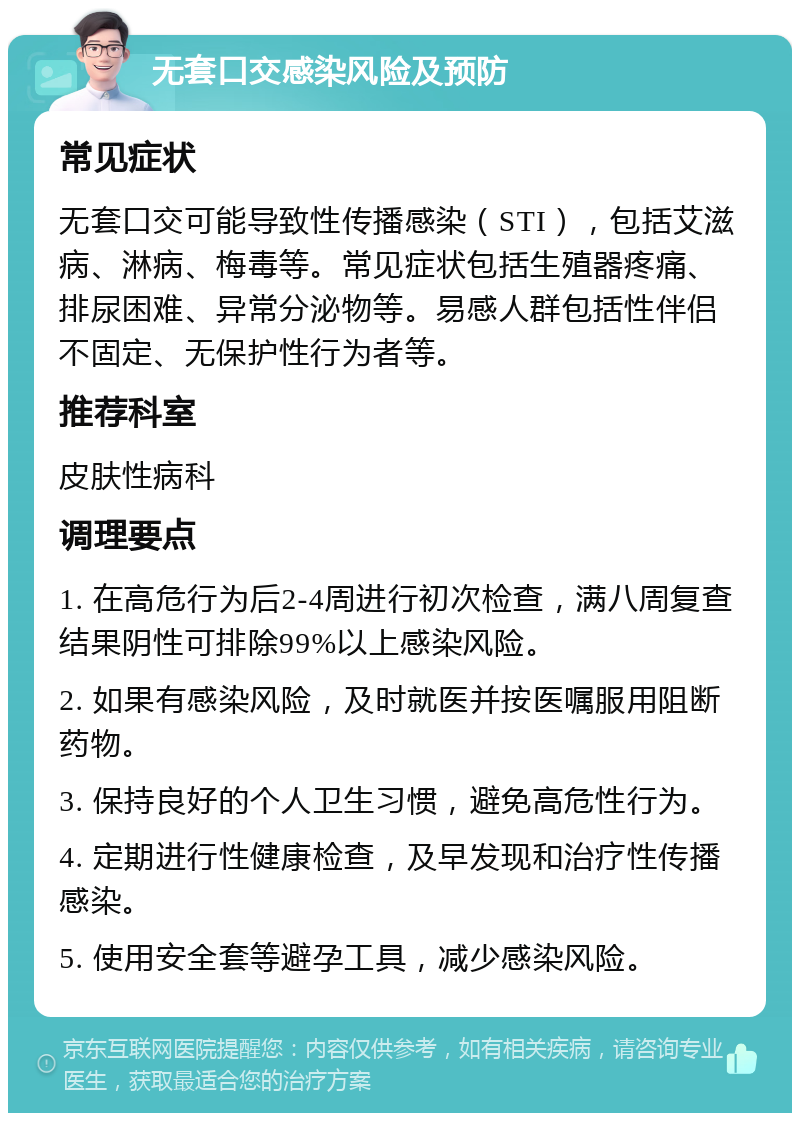 无套口交感染风险及预防 常见症状 无套口交可能导致性传播感染（STI），包括艾滋病、淋病、梅毒等。常见症状包括生殖器疼痛、排尿困难、异常分泌物等。易感人群包括性伴侣不固定、无保护性行为者等。 推荐科室 皮肤性病科 调理要点 1. 在高危行为后2-4周进行初次检查，满八周复查结果阴性可排除99%以上感染风险。 2. 如果有感染风险，及时就医并按医嘱服用阻断药物。 3. 保持良好的个人卫生习惯，避免高危性行为。 4. 定期进行性健康检查，及早发现和治疗性传播感染。 5. 使用安全套等避孕工具，减少感染风险。