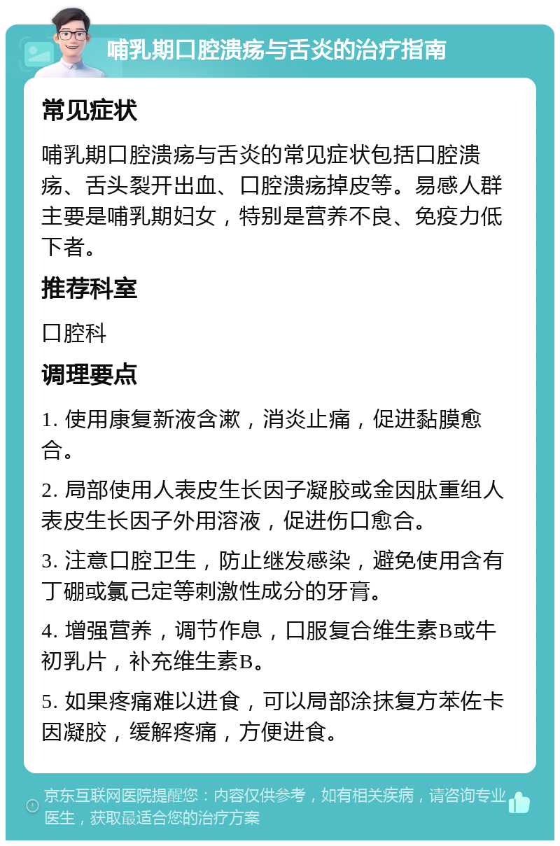 哺乳期口腔溃疡与舌炎的治疗指南 常见症状 哺乳期口腔溃疡与舌炎的常见症状包括口腔溃疡、舌头裂开出血、口腔溃疡掉皮等。易感人群主要是哺乳期妇女，特别是营养不良、免疫力低下者。 推荐科室 口腔科 调理要点 1. 使用康复新液含漱，消炎止痛，促进黏膜愈合。 2. 局部使用人表皮生长因子凝胶或金因肽重组人表皮生长因子外用溶液，促进伤口愈合。 3. 注意口腔卫生，防止继发感染，避免使用含有丁硼或氯己定等刺激性成分的牙膏。 4. 增强营养，调节作息，口服复合维生素B或牛初乳片，补充维生素B。 5. 如果疼痛难以进食，可以局部涂抹复方苯佐卡因凝胶，缓解疼痛，方便进食。