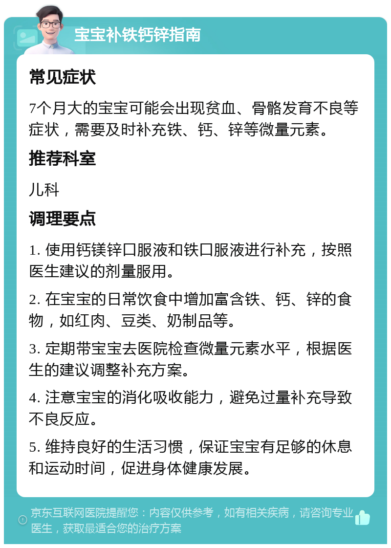 宝宝补铁钙锌指南 常见症状 7个月大的宝宝可能会出现贫血、骨骼发育不良等症状，需要及时补充铁、钙、锌等微量元素。 推荐科室 儿科 调理要点 1. 使用钙镁锌口服液和铁口服液进行补充，按照医生建议的剂量服用。 2. 在宝宝的日常饮食中增加富含铁、钙、锌的食物，如红肉、豆类、奶制品等。 3. 定期带宝宝去医院检查微量元素水平，根据医生的建议调整补充方案。 4. 注意宝宝的消化吸收能力，避免过量补充导致不良反应。 5. 维持良好的生活习惯，保证宝宝有足够的休息和运动时间，促进身体健康发展。