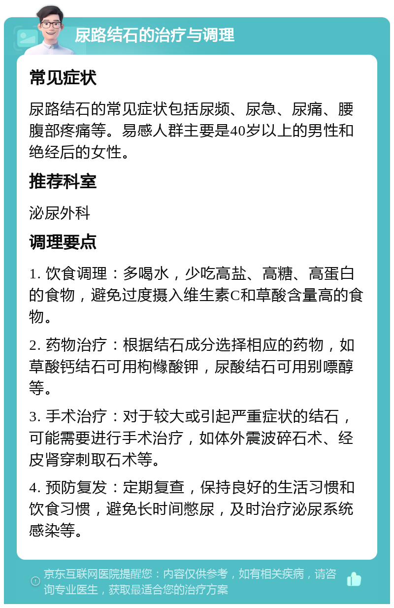 尿路结石的治疗与调理 常见症状 尿路结石的常见症状包括尿频、尿急、尿痛、腰腹部疼痛等。易感人群主要是40岁以上的男性和绝经后的女性。 推荐科室 泌尿外科 调理要点 1. 饮食调理：多喝水，少吃高盐、高糖、高蛋白的食物，避免过度摄入维生素C和草酸含量高的食物。 2. 药物治疗：根据结石成分选择相应的药物，如草酸钙结石可用枸橼酸钾，尿酸结石可用别嘌醇等。 3. 手术治疗：对于较大或引起严重症状的结石，可能需要进行手术治疗，如体外震波碎石术、经皮肾穿刺取石术等。 4. 预防复发：定期复查，保持良好的生活习惯和饮食习惯，避免长时间憋尿，及时治疗泌尿系统感染等。