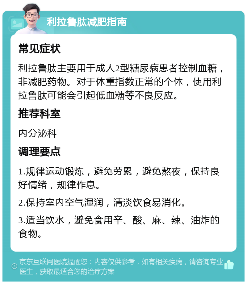 利拉鲁肽减肥指南 常见症状 利拉鲁肽主要用于成人2型糖尿病患者控制血糖，非减肥药物。对于体重指数正常的个体，使用利拉鲁肽可能会引起低血糖等不良反应。 推荐科室 内分泌科 调理要点 1.规律运动锻炼，避免劳累，避免熬夜，保持良好情绪，规律作息。 2.保持室内空气湿润，清淡饮食易消化。 3.适当饮水，避免食用辛、酸、麻、辣、油炸的食物。