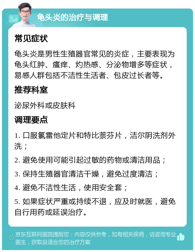 龟头炎的治疗与调理 常见症状 龟头炎是男性生殖器官常见的炎症，主要表现为龟头红肿、瘙痒、灼热感、分泌物增多等症状，易感人群包括不洁性生活者、包皮过长者等。 推荐科室 泌尿外科或皮肤科 调理要点 1. 口服氯雷他定片和特比萘芬片，洁尔阴洗剂外洗； 2. 避免使用可能引起过敏的药物或清洁用品； 3. 保持生殖器官清洁干燥，避免过度清洁； 4. 避免不洁性生活，使用安全套； 5. 如果症状严重或持续不退，应及时就医，避免自行用药或延误治疗。