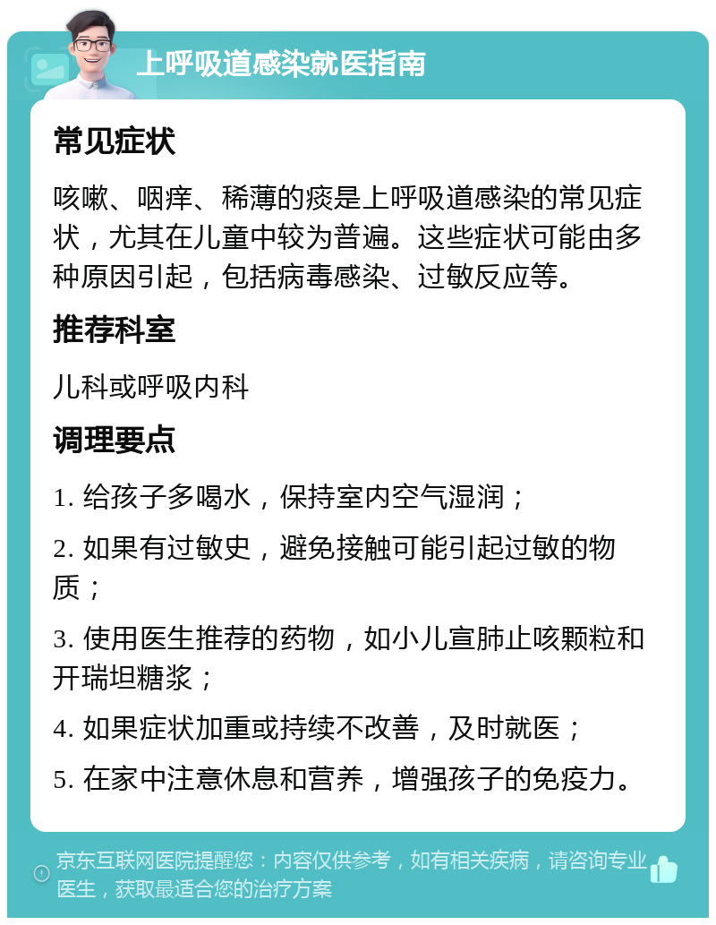 上呼吸道感染就医指南 常见症状 咳嗽、咽痒、稀薄的痰是上呼吸道感染的常见症状，尤其在儿童中较为普遍。这些症状可能由多种原因引起，包括病毒感染、过敏反应等。 推荐科室 儿科或呼吸内科 调理要点 1. 给孩子多喝水，保持室内空气湿润； 2. 如果有过敏史，避免接触可能引起过敏的物质； 3. 使用医生推荐的药物，如小儿宣肺止咳颗粒和开瑞坦糖浆； 4. 如果症状加重或持续不改善，及时就医； 5. 在家中注意休息和营养，增强孩子的免疫力。