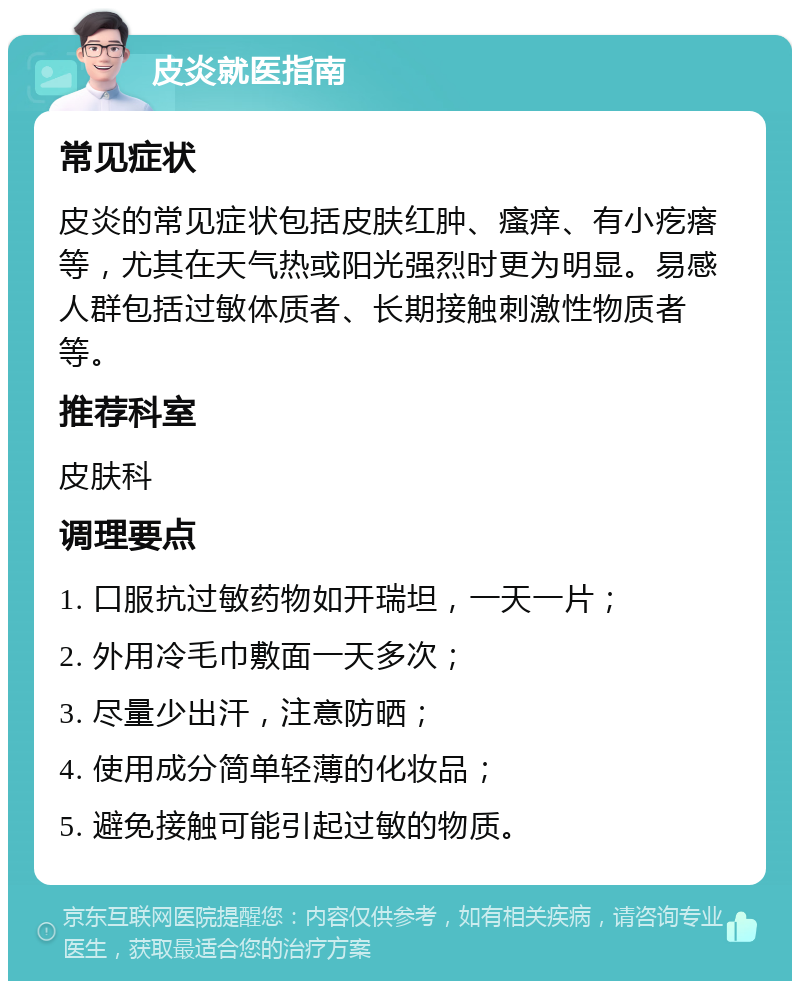 皮炎就医指南 常见症状 皮炎的常见症状包括皮肤红肿、瘙痒、有小疙瘩等，尤其在天气热或阳光强烈时更为明显。易感人群包括过敏体质者、长期接触刺激性物质者等。 推荐科室 皮肤科 调理要点 1. 口服抗过敏药物如开瑞坦，一天一片； 2. 外用冷毛巾敷面一天多次； 3. 尽量少出汗，注意防晒； 4. 使用成分简单轻薄的化妆品； 5. 避免接触可能引起过敏的物质。