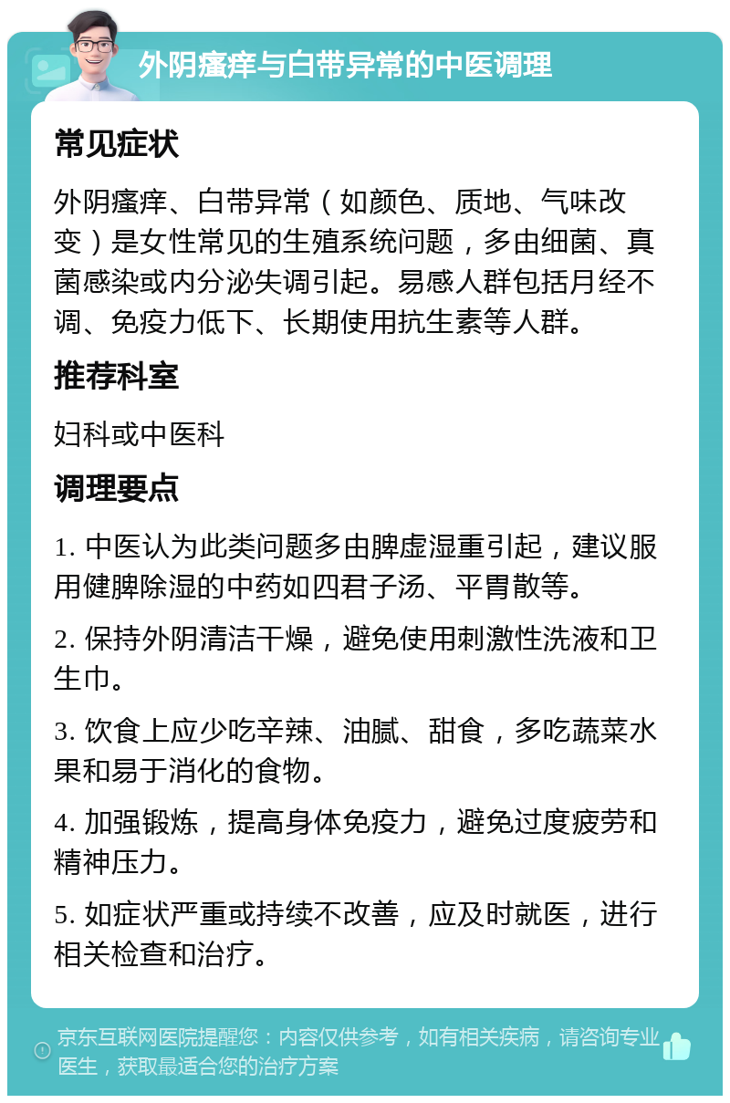 外阴瘙痒与白带异常的中医调理 常见症状 外阴瘙痒、白带异常（如颜色、质地、气味改变）是女性常见的生殖系统问题，多由细菌、真菌感染或内分泌失调引起。易感人群包括月经不调、免疫力低下、长期使用抗生素等人群。 推荐科室 妇科或中医科 调理要点 1. 中医认为此类问题多由脾虚湿重引起，建议服用健脾除湿的中药如四君子汤、平胃散等。 2. 保持外阴清洁干燥，避免使用刺激性洗液和卫生巾。 3. 饮食上应少吃辛辣、油腻、甜食，多吃蔬菜水果和易于消化的食物。 4. 加强锻炼，提高身体免疫力，避免过度疲劳和精神压力。 5. 如症状严重或持续不改善，应及时就医，进行相关检查和治疗。