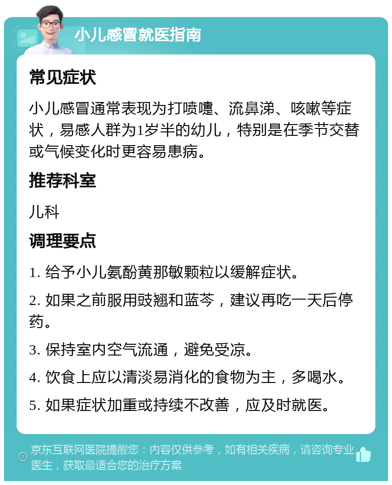 小儿感冒就医指南 常见症状 小儿感冒通常表现为打喷嚏、流鼻涕、咳嗽等症状，易感人群为1岁半的幼儿，特别是在季节交替或气候变化时更容易患病。 推荐科室 儿科 调理要点 1. 给予小儿氨酚黄那敏颗粒以缓解症状。 2. 如果之前服用豉翘和蓝芩，建议再吃一天后停药。 3. 保持室内空气流通，避免受凉。 4. 饮食上应以清淡易消化的食物为主，多喝水。 5. 如果症状加重或持续不改善，应及时就医。