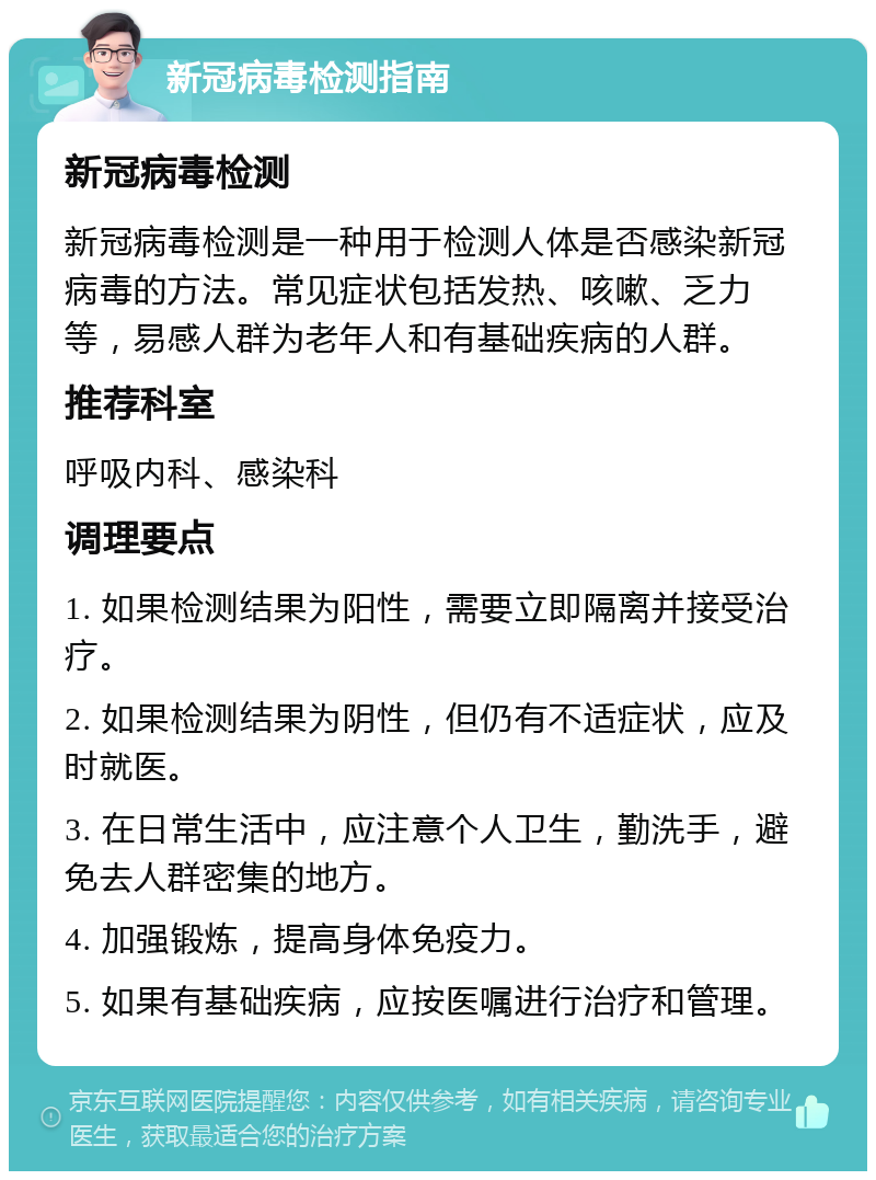 新冠病毒检测指南 新冠病毒检测 新冠病毒检测是一种用于检测人体是否感染新冠病毒的方法。常见症状包括发热、咳嗽、乏力等，易感人群为老年人和有基础疾病的人群。 推荐科室 呼吸内科、感染科 调理要点 1. 如果检测结果为阳性，需要立即隔离并接受治疗。 2. 如果检测结果为阴性，但仍有不适症状，应及时就医。 3. 在日常生活中，应注意个人卫生，勤洗手，避免去人群密集的地方。 4. 加强锻炼，提高身体免疫力。 5. 如果有基础疾病，应按医嘱进行治疗和管理。