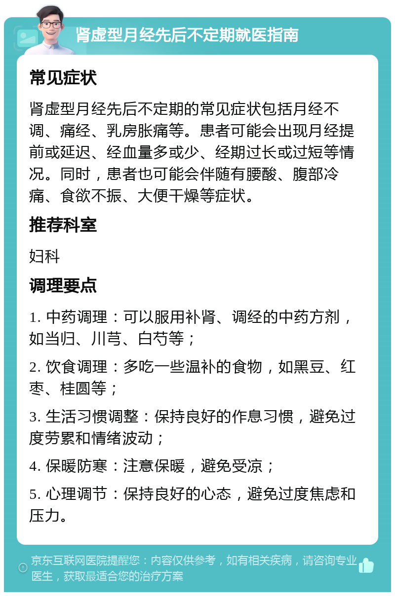 肾虚型月经先后不定期就医指南 常见症状 肾虚型月经先后不定期的常见症状包括月经不调、痛经、乳房胀痛等。患者可能会出现月经提前或延迟、经血量多或少、经期过长或过短等情况。同时，患者也可能会伴随有腰酸、腹部冷痛、食欲不振、大便干燥等症状。 推荐科室 妇科 调理要点 1. 中药调理：可以服用补肾、调经的中药方剂，如当归、川芎、白芍等； 2. 饮食调理：多吃一些温补的食物，如黑豆、红枣、桂圆等； 3. 生活习惯调整：保持良好的作息习惯，避免过度劳累和情绪波动； 4. 保暖防寒：注意保暖，避免受凉； 5. 心理调节：保持良好的心态，避免过度焦虑和压力。