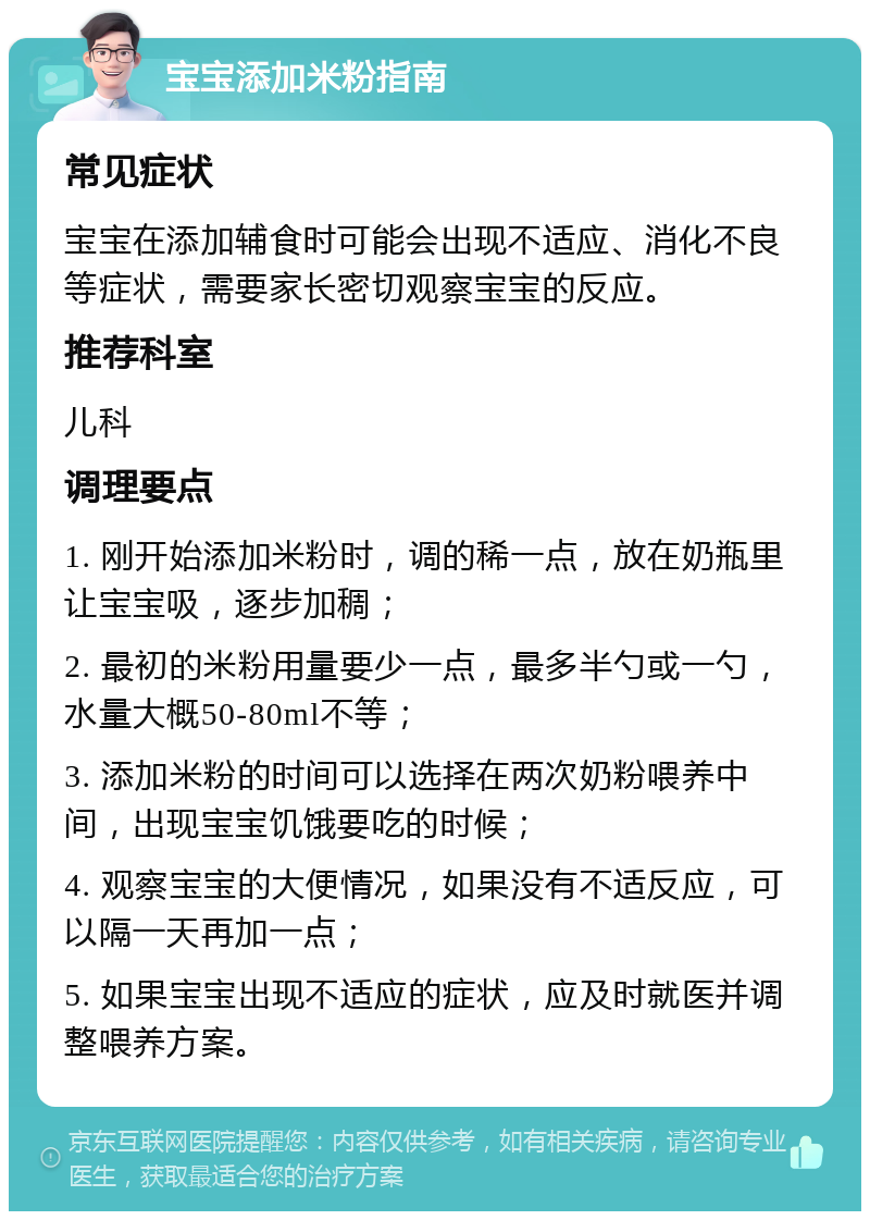 宝宝添加米粉指南 常见症状 宝宝在添加辅食时可能会出现不适应、消化不良等症状，需要家长密切观察宝宝的反应。 推荐科室 儿科 调理要点 1. 刚开始添加米粉时，调的稀一点，放在奶瓶里让宝宝吸，逐步加稠； 2. 最初的米粉用量要少一点，最多半勺或一勺，水量大概50-80ml不等； 3. 添加米粉的时间可以选择在两次奶粉喂养中间，出现宝宝饥饿要吃的时候； 4. 观察宝宝的大便情况，如果没有不适反应，可以隔一天再加一点； 5. 如果宝宝出现不适应的症状，应及时就医并调整喂养方案。