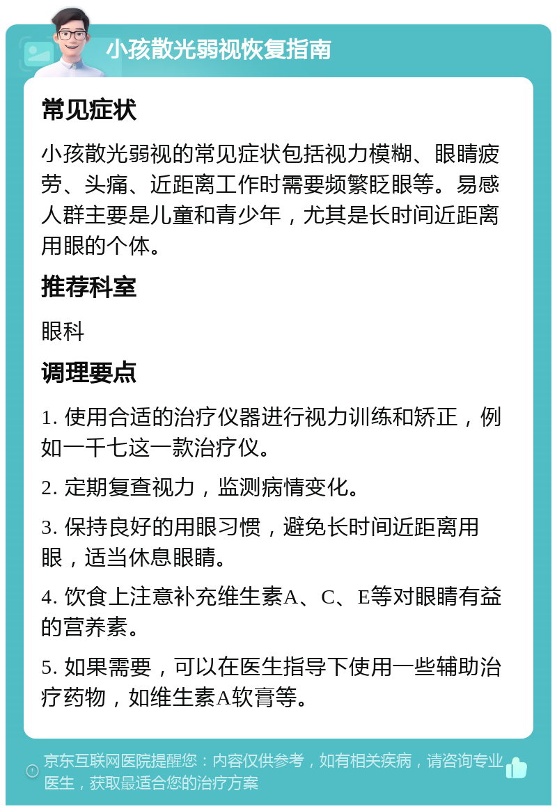 小孩散光弱视恢复指南 常见症状 小孩散光弱视的常见症状包括视力模糊、眼睛疲劳、头痛、近距离工作时需要频繁眨眼等。易感人群主要是儿童和青少年，尤其是长时间近距离用眼的个体。 推荐科室 眼科 调理要点 1. 使用合适的治疗仪器进行视力训练和矫正，例如一千七这一款治疗仪。 2. 定期复查视力，监测病情变化。 3. 保持良好的用眼习惯，避免长时间近距离用眼，适当休息眼睛。 4. 饮食上注意补充维生素A、C、E等对眼睛有益的营养素。 5. 如果需要，可以在医生指导下使用一些辅助治疗药物，如维生素A软膏等。