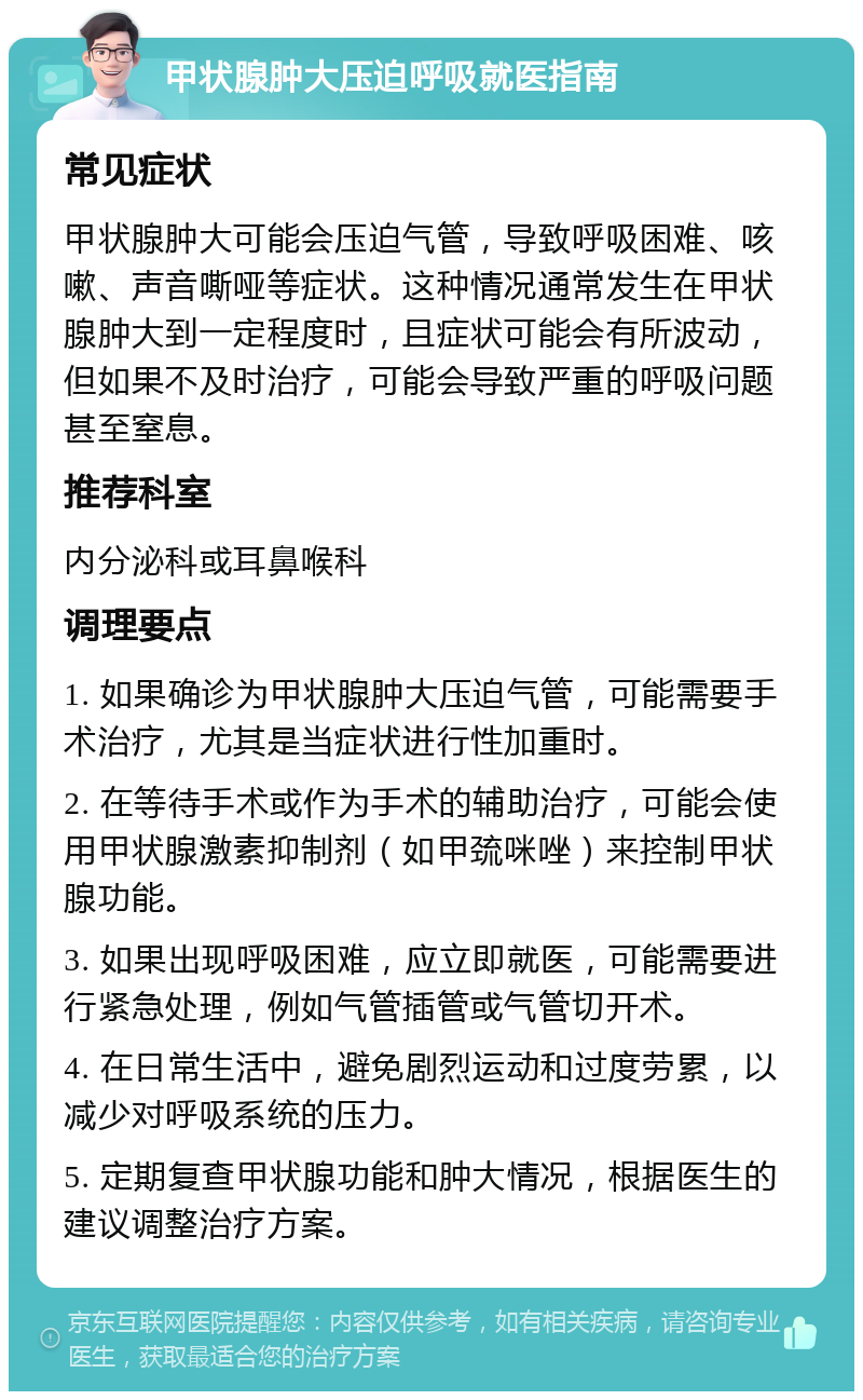 甲状腺肿大压迫呼吸就医指南 常见症状 甲状腺肿大可能会压迫气管，导致呼吸困难、咳嗽、声音嘶哑等症状。这种情况通常发生在甲状腺肿大到一定程度时，且症状可能会有所波动，但如果不及时治疗，可能会导致严重的呼吸问题甚至窒息。 推荐科室 内分泌科或耳鼻喉科 调理要点 1. 如果确诊为甲状腺肿大压迫气管，可能需要手术治疗，尤其是当症状进行性加重时。 2. 在等待手术或作为手术的辅助治疗，可能会使用甲状腺激素抑制剂（如甲巯咪唑）来控制甲状腺功能。 3. 如果出现呼吸困难，应立即就医，可能需要进行紧急处理，例如气管插管或气管切开术。 4. 在日常生活中，避免剧烈运动和过度劳累，以减少对呼吸系统的压力。 5. 定期复查甲状腺功能和肿大情况，根据医生的建议调整治疗方案。