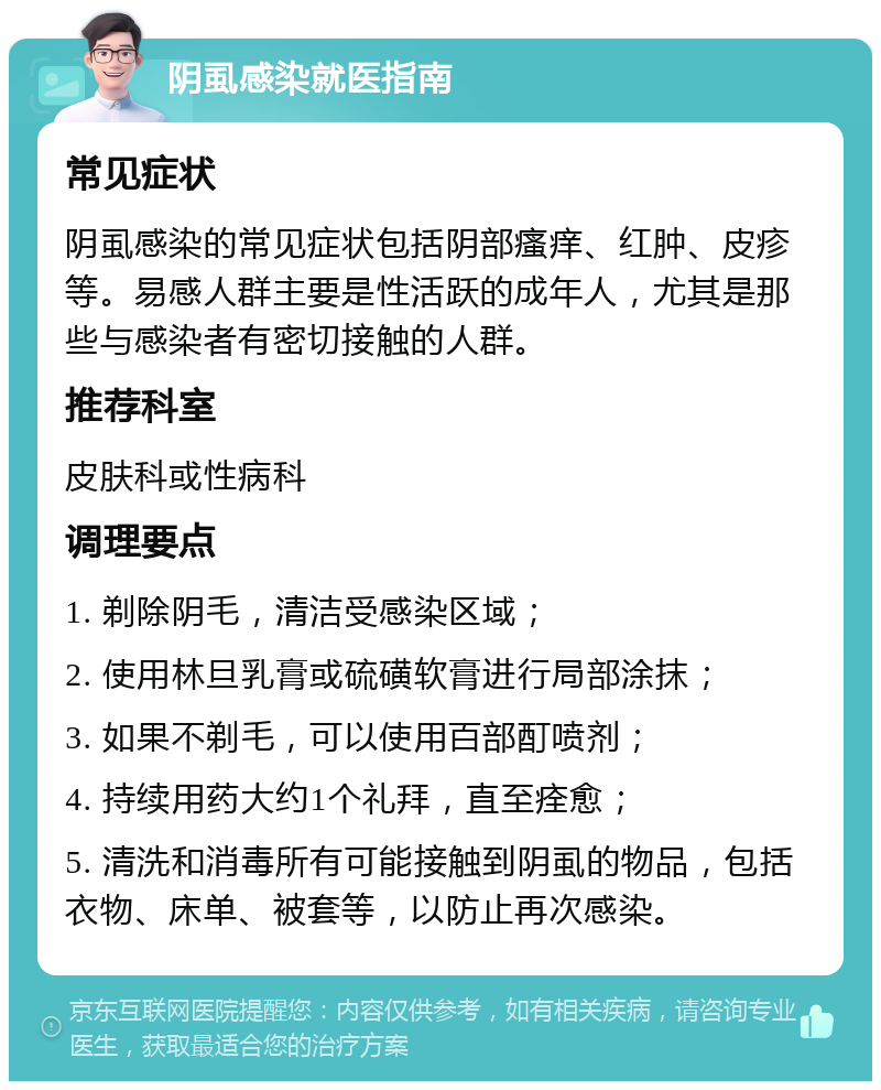 阴虱感染就医指南 常见症状 阴虱感染的常见症状包括阴部瘙痒、红肿、皮疹等。易感人群主要是性活跃的成年人，尤其是那些与感染者有密切接触的人群。 推荐科室 皮肤科或性病科 调理要点 1. 剃除阴毛，清洁受感染区域； 2. 使用林旦乳膏或硫磺软膏进行局部涂抹； 3. 如果不剃毛，可以使用百部酊喷剂； 4. 持续用药大约1个礼拜，直至痊愈； 5. 清洗和消毒所有可能接触到阴虱的物品，包括衣物、床单、被套等，以防止再次感染。