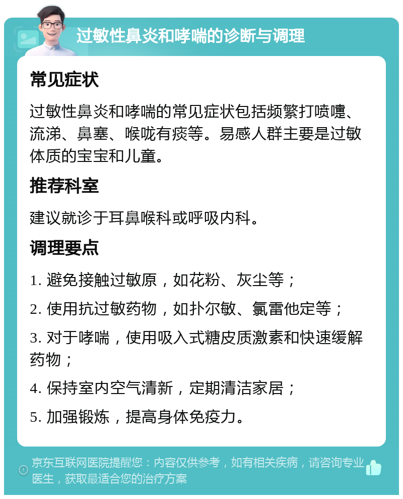 过敏性鼻炎和哮喘的诊断与调理 常见症状 过敏性鼻炎和哮喘的常见症状包括频繁打喷嚏、流涕、鼻塞、喉咙有痰等。易感人群主要是过敏体质的宝宝和儿童。 推荐科室 建议就诊于耳鼻喉科或呼吸内科。 调理要点 1. 避免接触过敏原，如花粉、灰尘等； 2. 使用抗过敏药物，如扑尔敏、氯雷他定等； 3. 对于哮喘，使用吸入式糖皮质激素和快速缓解药物； 4. 保持室内空气清新，定期清洁家居； 5. 加强锻炼，提高身体免疫力。