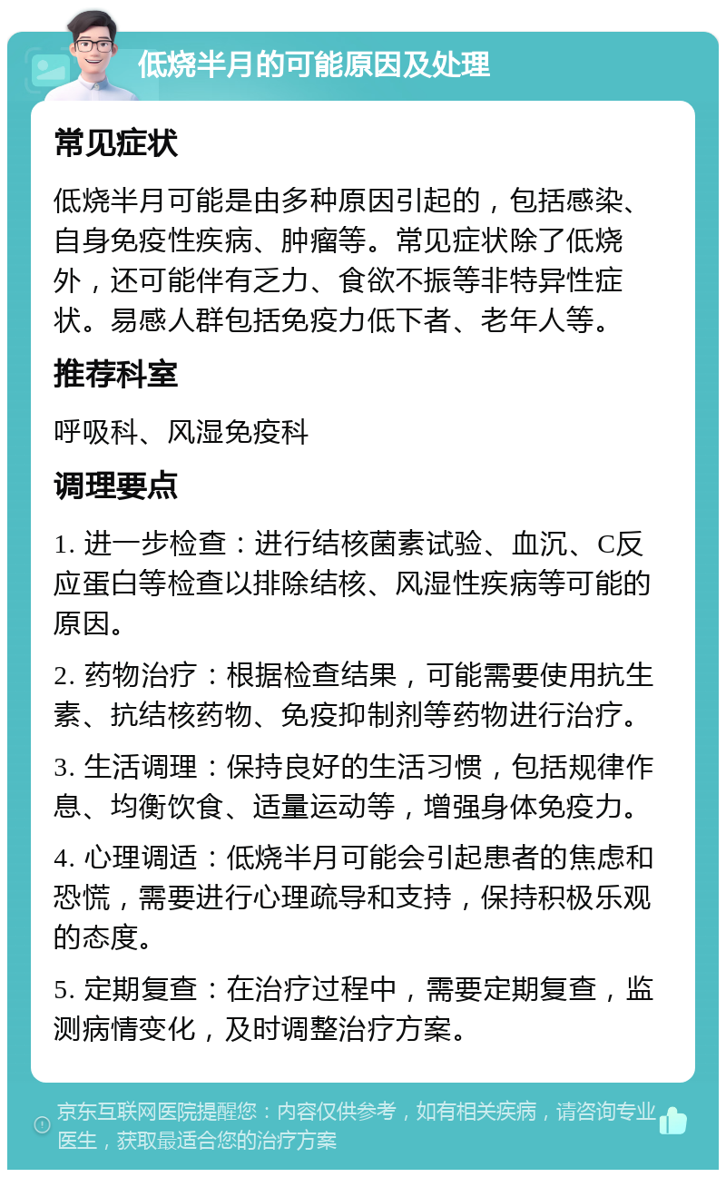 低烧半月的可能原因及处理 常见症状 低烧半月可能是由多种原因引起的，包括感染、自身免疫性疾病、肿瘤等。常见症状除了低烧外，还可能伴有乏力、食欲不振等非特异性症状。易感人群包括免疫力低下者、老年人等。 推荐科室 呼吸科、风湿免疫科 调理要点 1. 进一步检查：进行结核菌素试验、血沉、C反应蛋白等检查以排除结核、风湿性疾病等可能的原因。 2. 药物治疗：根据检查结果，可能需要使用抗生素、抗结核药物、免疫抑制剂等药物进行治疗。 3. 生活调理：保持良好的生活习惯，包括规律作息、均衡饮食、适量运动等，增强身体免疫力。 4. 心理调适：低烧半月可能会引起患者的焦虑和恐慌，需要进行心理疏导和支持，保持积极乐观的态度。 5. 定期复查：在治疗过程中，需要定期复查，监测病情变化，及时调整治疗方案。