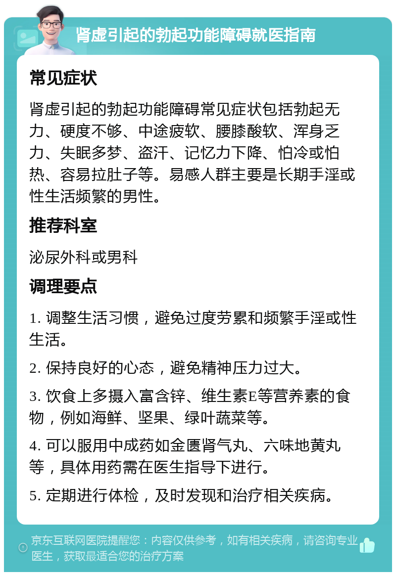 肾虚引起的勃起功能障碍就医指南 常见症状 肾虚引起的勃起功能障碍常见症状包括勃起无力、硬度不够、中途疲软、腰膝酸软、浑身乏力、失眠多梦、盗汗、记忆力下降、怕冷或怕热、容易拉肚子等。易感人群主要是长期手淫或性生活频繁的男性。 推荐科室 泌尿外科或男科 调理要点 1. 调整生活习惯，避免过度劳累和频繁手淫或性生活。 2. 保持良好的心态，避免精神压力过大。 3. 饮食上多摄入富含锌、维生素E等营养素的食物，例如海鲜、坚果、绿叶蔬菜等。 4. 可以服用中成药如金匮肾气丸、六味地黄丸等，具体用药需在医生指导下进行。 5. 定期进行体检，及时发现和治疗相关疾病。